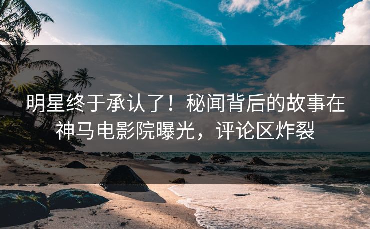 明星终于承认了！秘闻背后的故事在神马电影院曝光，评论区炸裂