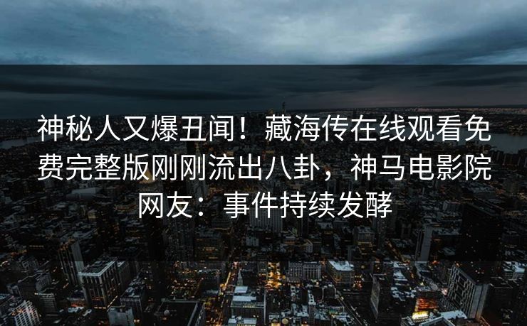 神秘人又爆丑闻！藏海传在线观看免费完整版刚刚流出八卦，神马电影院网友：事件持续发酵