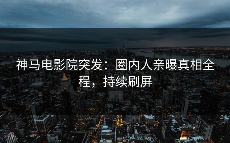 神马电影院突发：圈内人亲曝真相全程，持续刷屏