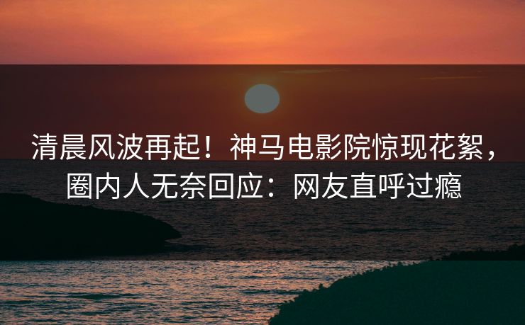 清晨风波再起！神马电影院惊现花絮，圈内人无奈回应：网友直呼过瘾