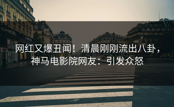 网红又爆丑闻！清晨刚刚流出八卦，神马电影院网友：引发众怒