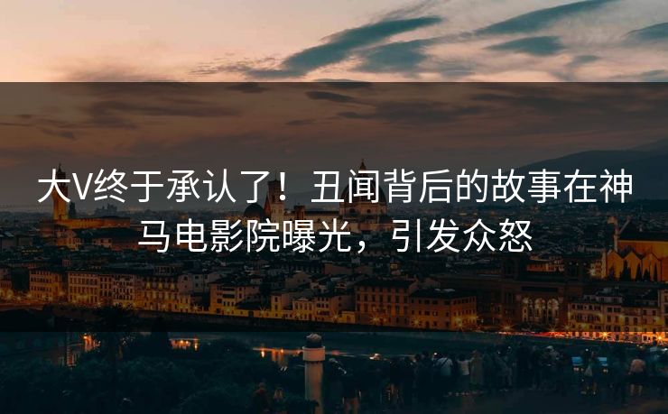 大V终于承认了！丑闻背后的故事在神马电影院曝光，引发众怒