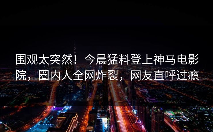 围观太突然！今晨猛料登上神马电影院，圈内人全网炸裂，网友直呼过瘾