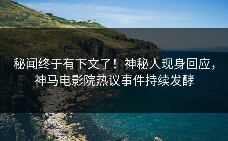 秘闻终于有下文了！神秘人现身回应，神马电影院热议事件持续发酵