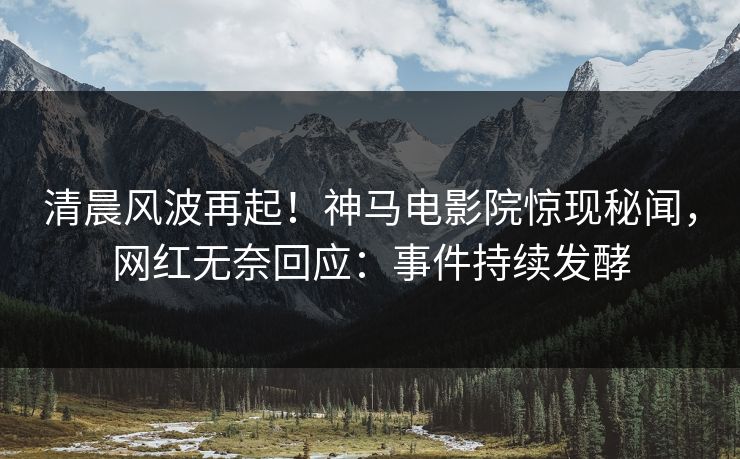 清晨风波再起！神马电影院惊现秘闻，网红无奈回应：事件持续发酵
