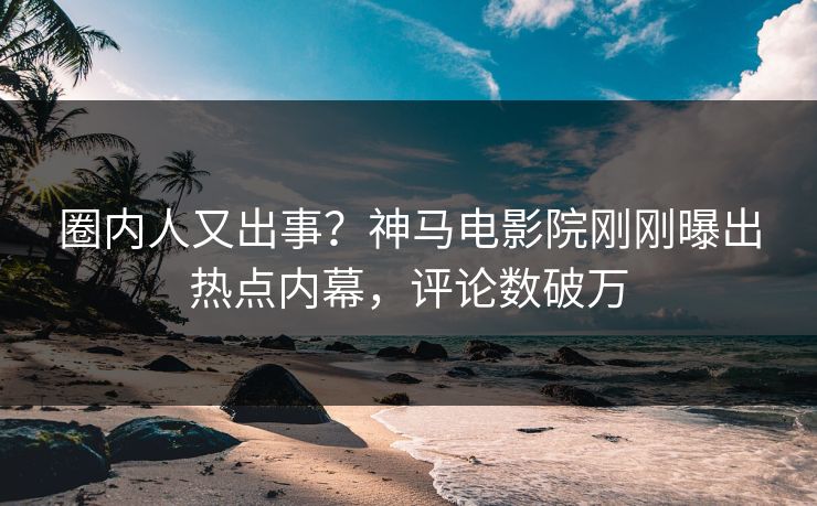 圈内人又出事？神马电影院刚刚曝出热点内幕，评论数破万