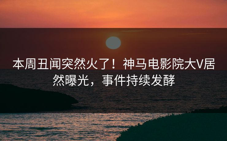 本周丑闻突然火了！神马电影院大V居然曝光，事件持续发酵