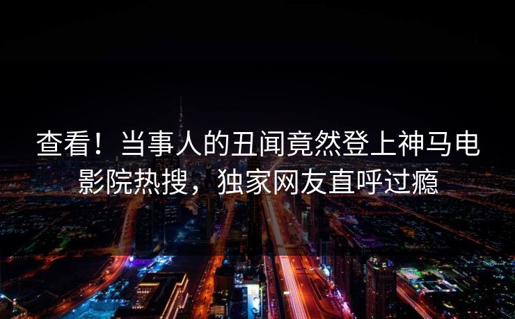 查看！当事人的丑闻竟然登上神马电影院热搜，独家网友直呼过瘾