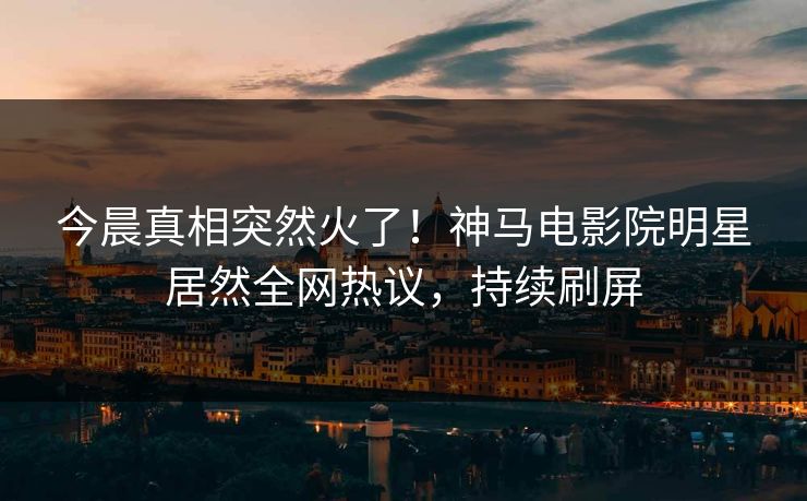 今晨真相突然火了！神马电影院明星居然全网热议，持续刷屏