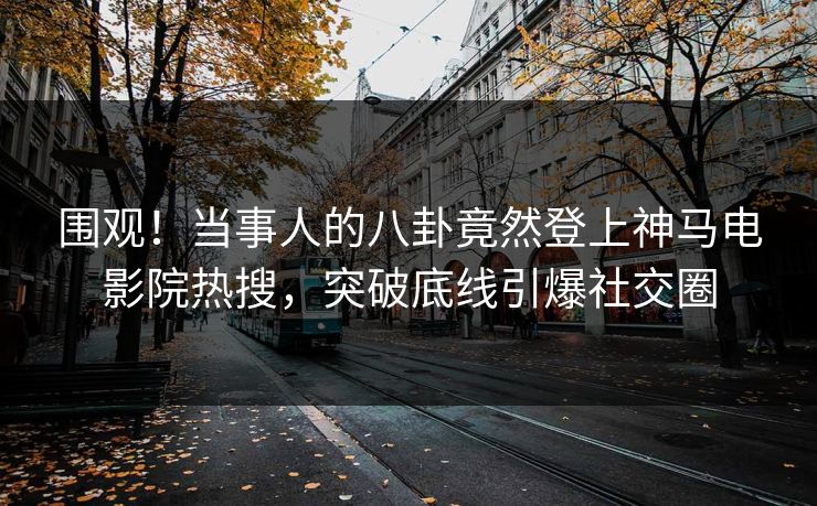 围观！当事人的八卦竟然登上神马电影院热搜，突破底线引爆社交圈