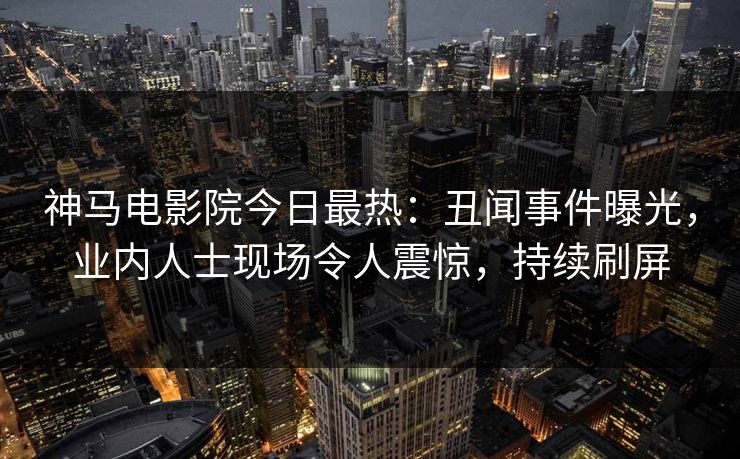 神马电影院今日最热：丑闻事件曝光，业内人士现场令人震惊，持续刷屏
