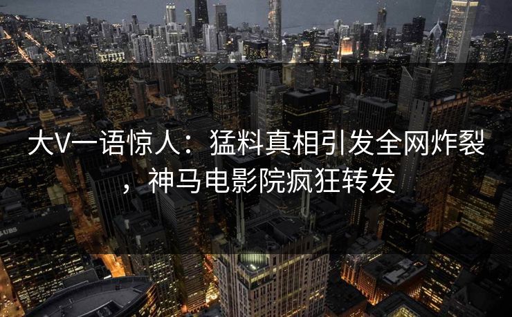 大V一语惊人：猛料真相引发全网炸裂，神马电影院疯狂转发