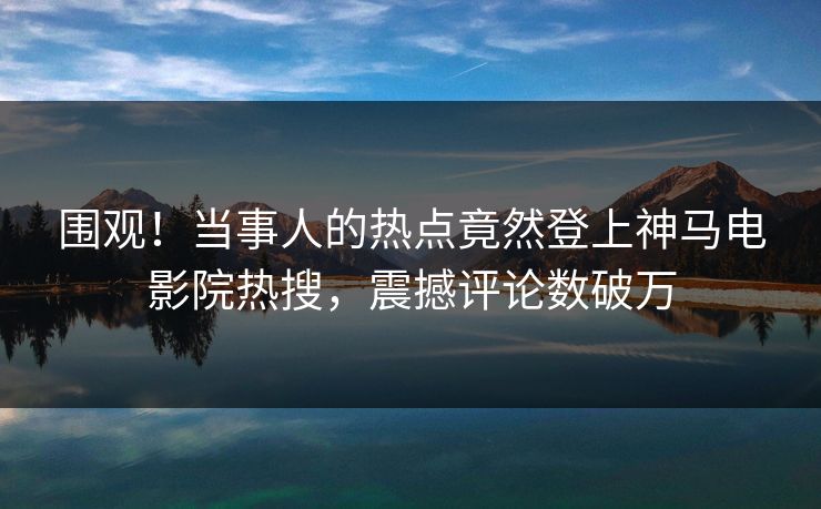 围观！当事人的热点竟然登上神马电影院热搜，震撼评论数破万