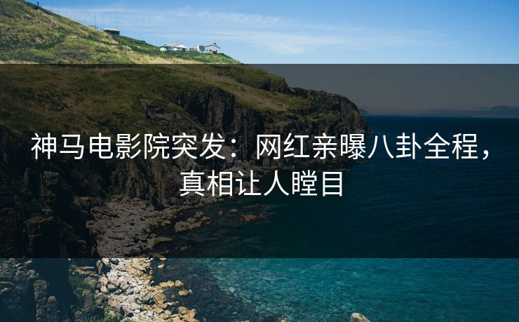 神马电影院突发：网红亲曝八卦全程，真相让人瞠目