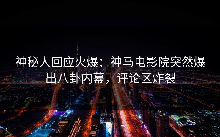 神秘人回应火爆：神马电影院突然爆出八卦内幕，评论区炸裂