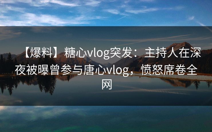 【爆料】糖心vlog突发：主持人在深夜被曝曾参与唐心vlog，愤怒席卷全网
