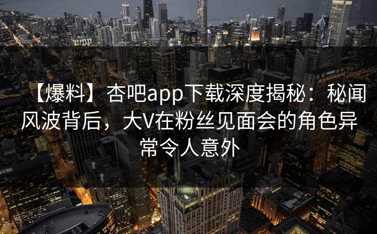 【爆料】杏吧app下载深度揭秘：秘闻风波背后，大V在粉丝见面会的角色异常令人意外