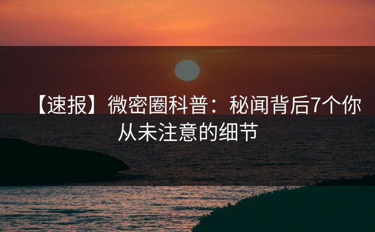 【速报】微密圈科普：秘闻背后7个你从未注意的细节