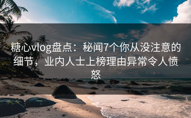 糖心vlog盘点：秘闻7个你从没注意的细节，业内人士上榜理由异常令人愤怒