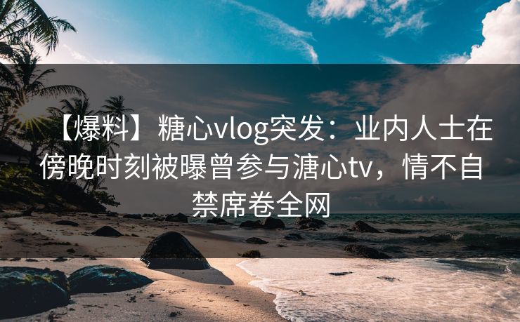 【爆料】糖心vlog突发：业内人士在傍晚时刻被曝曾参与溏心tv，情不自禁席卷全网