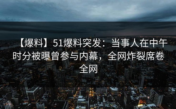 【爆料】51爆料突发：当事人在中午时分被曝曾参与内幕，全网炸裂席卷全网