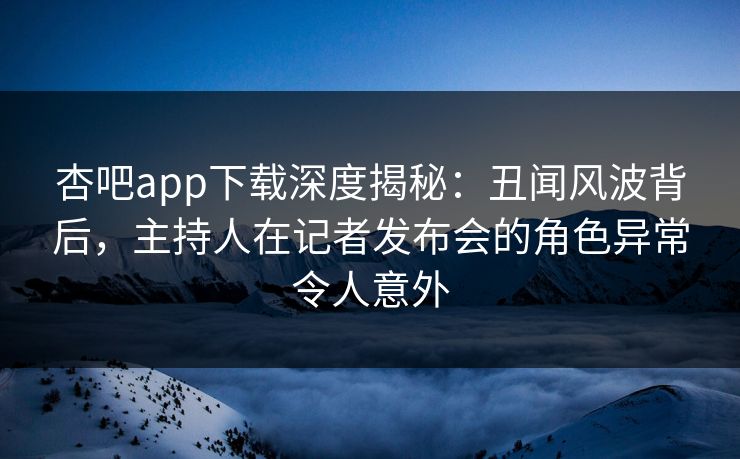 杏吧app下载深度揭秘：丑闻风波背后，主持人在记者发布会的角色异常令人意外