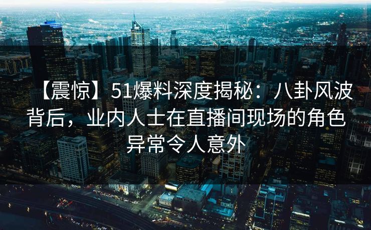 【震惊】51爆料深度揭秘：八卦风波背后，业内人士在直播间现场的角色异常令人意外