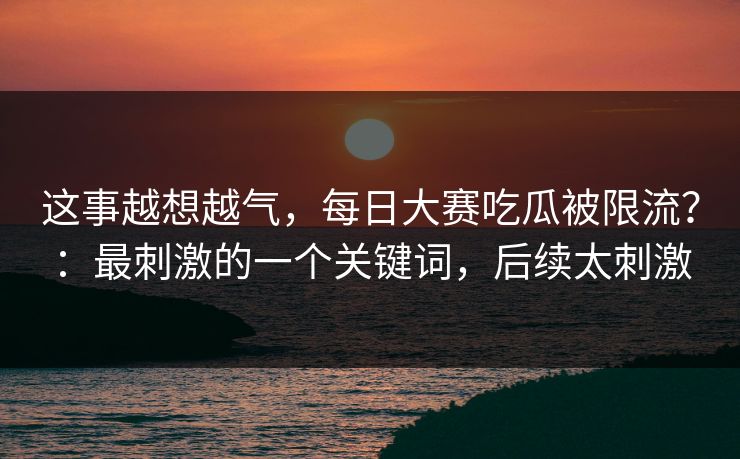 这事越想越气，每日大赛吃瓜被限流？：最刺激的一个关键词，后续太刺激