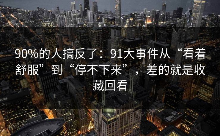 90%的人搞反了：91大事件从“看着舒服”到“停不下来”，差的就是收藏回看
