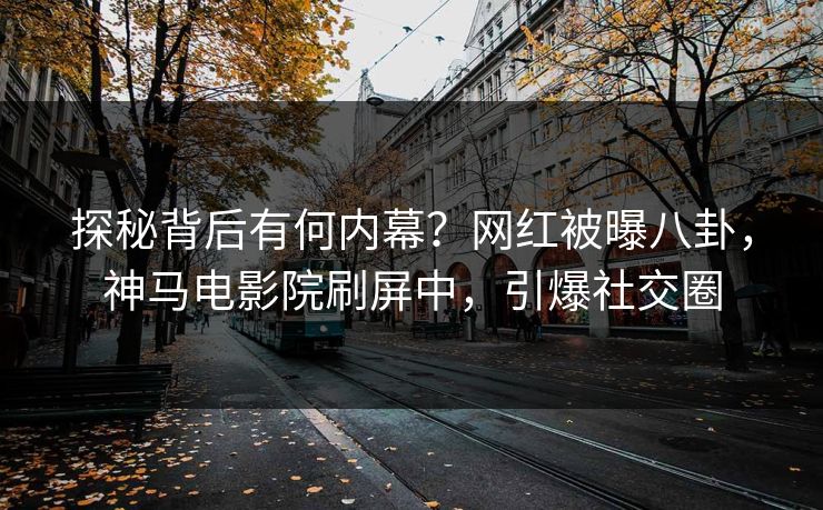 探秘背后有何内幕？网红被曝八卦，神马电影院刷屏中，引爆社交圈