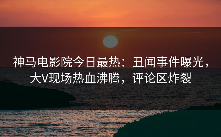 神马电影院今日最热：丑闻事件曝光，大V现场热血沸腾，评论区炸裂
