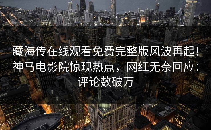 藏海传在线观看免费完整版风波再起！神马电影院惊现热点，网红无奈回应：评论数破万