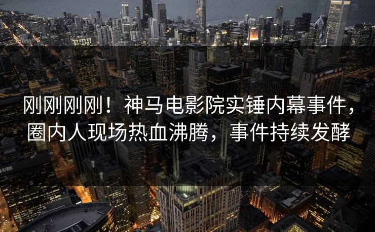 刚刚刚刚！神马电影院实锤内幕事件，圈内人现场热血沸腾，事件持续发酵