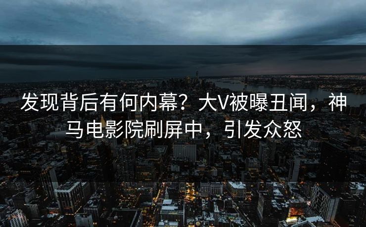 发现背后有何内幕？大V被曝丑闻，神马电影院刷屏中，引发众怒