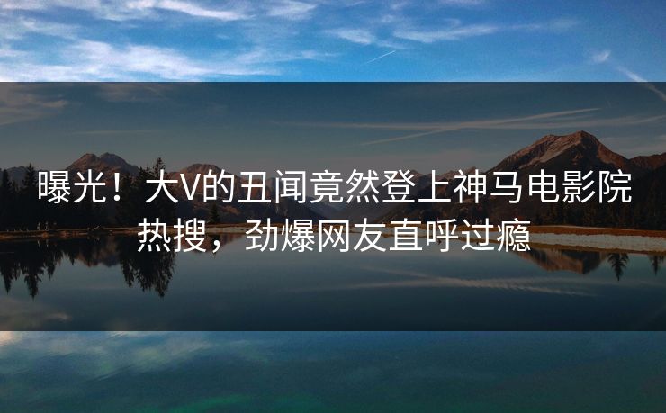 曝光！大V的丑闻竟然登上神马电影院热搜，劲爆网友直呼过瘾