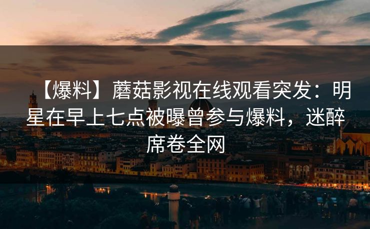 【爆料】蘑菇影视在线观看突发：明星在早上七点被曝曾参与爆料，迷醉席卷全网