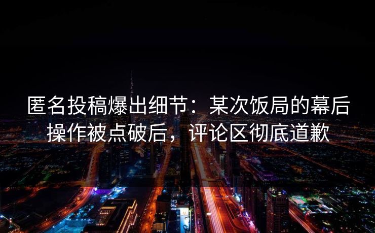 匿名投稿爆出细节：某次饭局的幕后操作被点破后，评论区彻底道歉