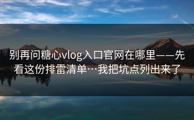 别再问糖心vlog入口官网在哪里——先看这份排雷清单…我把坑点列出来了