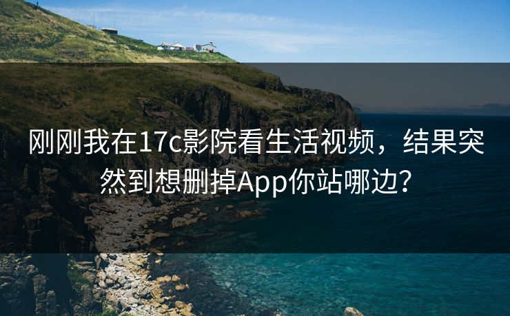 刚刚我在17c影院看生活视频，结果突然到想删掉App你站哪边？