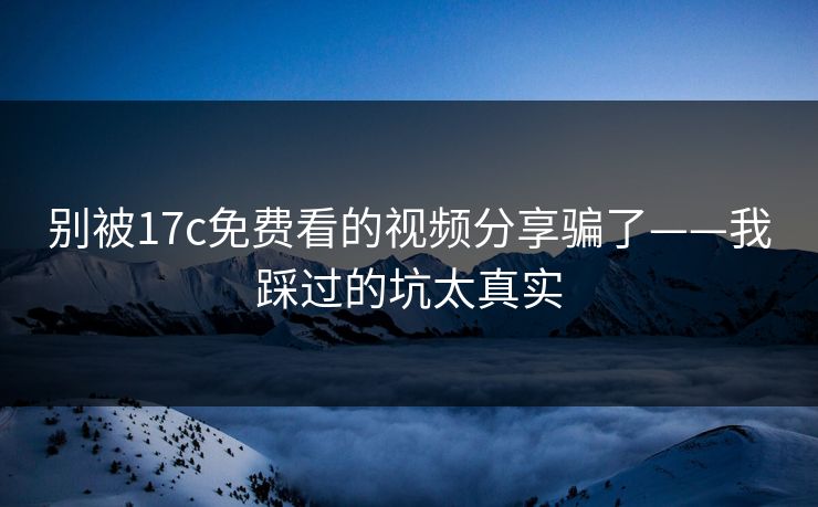 别被17c免费看的视频分享骗了——我踩过的坑太真实