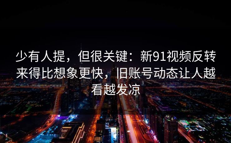 少有人提，但很关键：新91视频反转来得比想象更快，旧账号动态让人越看越发凉
