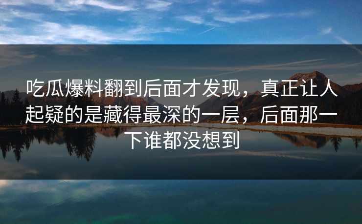 吃瓜爆料翻到后面才发现，真正让人起疑的是藏得最深的一层，后面那一下谁都没想到